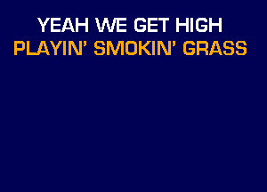 YEAH WE GET HIGH
PLAYIN' SMOKIN' GRASS