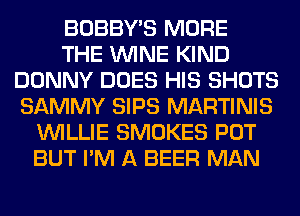 BOBBY'S MORE
THE WINE KIND
DONNY DOES HIS SHOTS
SAMMY SIPS MARTINIS
WILLIE SMOKES POT
BUT I'M A BEER MAN