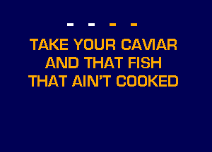TAKE YOUR CAVIAR
AND THAT FISH

THAT AIN'T COOKED