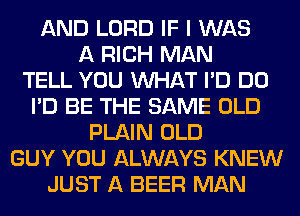 AND LORD IF I WAS
A RICH MAN
TELL YOU WHAT I'D DO
I'D BE THE SAME OLD
PLAIN OLD
GUY YOU ALWAYS KNEW
JUST A BEER MAN
