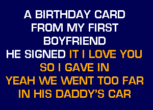 A BIRTHDAY CARD
FROM MY FIRST
BOYFRIEND
HE SIGNED IT I LOVE YOU
SO I GAVE IN
YEAH WE WENT T00 FAR
IN HIS DADDY'S CAR