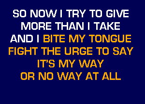 SO NOWI TRY TO GIVE
MORE THAN I TAKE
AND I BITE MY TONGUE
FIGHT THE URGE TO SAY
ITS MY WAY
OR NO WAY AT ALL