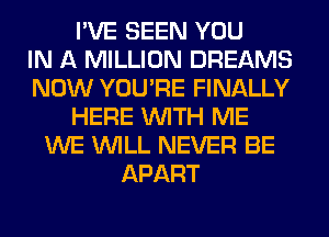 I'VE SEEN YOU
IN A MILLION DREAMS
NOW YOU'RE FINALLY
HERE WITH ME
WE WILL NEVER BE
APART