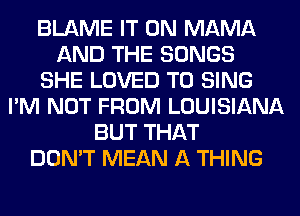 BLAME IT ON MAMA
AND THE SONGS
SHE LOVED TO SING
I'M NOT FROM LOUISIANA
BUT THAT
DON'T MEAN A THING