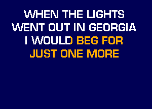 WHEN THE LIGHTS
WENT OUT IN GEORGIA
I WOULD BEG FOR
JUST ONE MORE