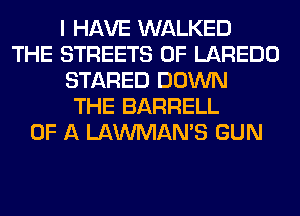 I HAVE WALKED
THE STREETS 0F LAREDO
STARED DOWN
THE BARRELL
OF A LAWMAMS GUN