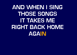 AND WHEN I SING
THOSE SONGS
IT TAKES ME
RIGHT BACK HOME

AGAIN