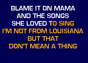 BLAME IT ON MAMA
AND THE SONGS
SHE LOVED TO SING
I'M NOT FROM LOUISIANA
BUT THAT
DON'T MEAN A THING