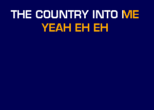 THE COUNTRY INTO ME
YEAH EH EH