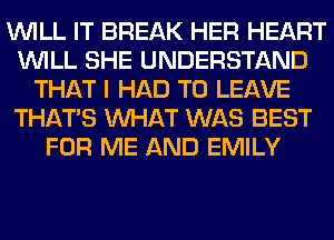 WILL IT BREAK HER HEART
WILL SHE UNDERSTAND
THAT I HAD TO LEAVE
THAT'S WHAT WAS BEST
FOR ME AND EMILY