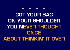 GOT YOUR BAG
ON YOUR SHOULDER
YOU NEVER THOUGHT
ONCE
ABOUT THINKIM IT OVER