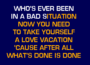 WHO'S EVER BEEN
IN A BAD SITUATION
NOW YOU NEED
TO TAKE YOURSELF
A LOVE VACATION
'CAUSE AFTER ALL
WHATS DONE IS DONE