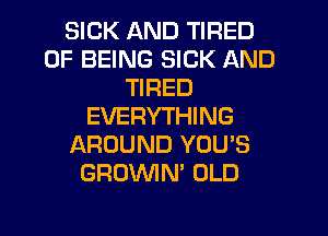 SICK AND TIRED
OF BEING SICK AND
TIRED
EVERYTHING
AROUND YOU'S
GROVVIN' OLD