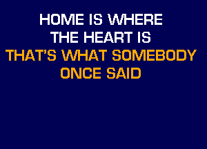 HOME IS WHERE
THE HEART IS
THAT'S WHAT SOMEBODY
ONCE SAID
