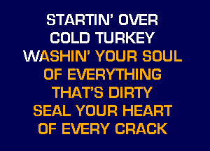 STARTIN' OVER
COLD TURKEY
WASHIN' YOUR SOUL
OF EVERYTHING
THAT'S DIRTY
SEAL YOUR HEART
OF EVERY CRACK