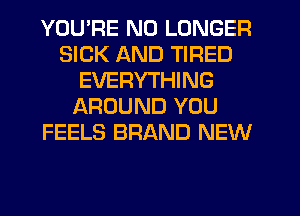 YOU'RE NO LONGER
SICK AND TIRED
EVERYTHING
AROUND YOU
FEELS BRAND NEW
