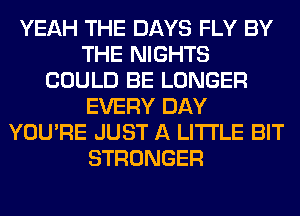 YEAH THE DAYS FLY BY
THE NIGHTS
COULD BE LONGER
EVERY DAY
YOU'RE JUST A LITTLE BIT
STRONGER