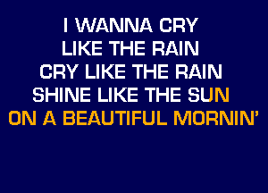 I WANNA CRY
LIKE THE RAIN
CRY LIKE THE RAIN
SHINE LIKE THE SUN
ON A BEAUTIFUL MORNIM