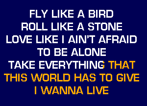 FLY LIKE A BIRD
ROLL LIKE A STONE
LOVE LIKE I AIN'T AFRAID
TO BE ALONE
TAKE EVERYTHING THAT
THIS WORLD HAS TO GIVE
I WANNA LIVE