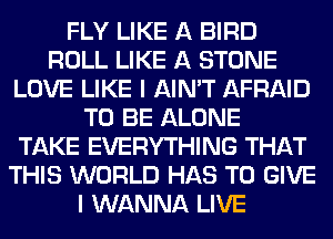 FLY LIKE A BIRD
ROLL LIKE A STONE
LOVE LIKE I AIN'T AFRAID
TO BE ALONE
TAKE EVERYTHING THAT
THIS WORLD HAS TO GIVE
I WANNA LIVE