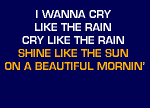 I WANNA CRY
LIKE THE RAIN
CRY LIKE THE RAIN
SHINE LIKE THE SUN
ON A BEAUTIFUL MORNIM