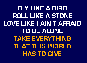 FLY LIKE A BIRD
ROLL LIKE A STONE
LOVE LIKE I AIN'T AFRAID
TO BE ALONE
TAKE EVERYTHING
THAT THIS WORLD
HAS TO GIVE