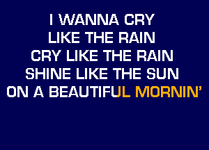 I WANNA CRY
LIKE THE RAIN
CRY LIKE THE RAIN
SHINE LIKE THE SUN
ON A BEAUTIFUL MORNIM