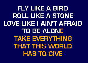 FLY LIKE A BIRD
ROLL LIKE A STONE
LOVE LIKE I AIN'T AFRAID
TO BE ALONE
TAKE EVERYTHING
THAT THIS WORLD
HAS TO GIVE