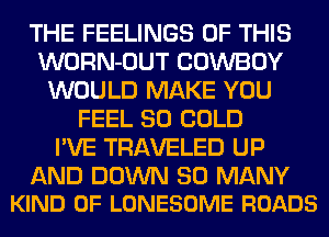 THE FEELINGS OF THIS
WORN-OUT COWBOY
WOULD MAKE YOU
FEEL SO COLD
I'VE TRAVELED UP

AND DOWN SO MANY
KIND OF LONESOME ROADS