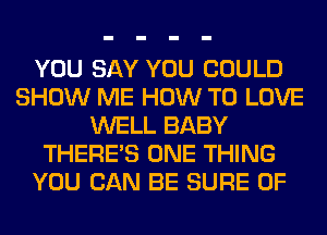 YOU SAY YOU COULD
SHOW ME HOW TO LOVE
WELL BABY
THERE'S ONE THING
YOU CAN BE SURE 0F