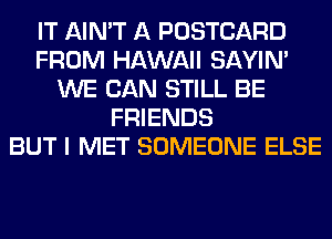 IT AIN'T A POSTCARD
FROM HAWAII SAYIN'
WE CAN STILL BE
FRIENDS
BUT I MET SOMEONE ELSE