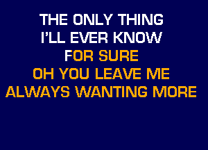 THE ONLY THING
I'LL EVER KNOW
FOR SURE
0H YOU LEAVE ME
ALWAYS WANTING MORE