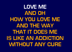 LOVE ME
AND 0H
HOW YOU LOVE ME
AND THE WAY
THAT IT DOES ME
IS LIKE AN ADDICTION
WITHOUT ANY CURE