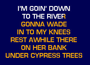 I'M GOIN' DOWN
TO THE RIVER
GONNA WADE
IN TO MY KNEES
REST AW-IILE THERE
ON HER BANK
UNDER CYPRESS TREES
