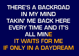 THERE'S A BACKROAD
IN MY MIND
TAKIN' ME BACK HERE
EVERY TIME AND ITS
ALL MINE
IT WAITS FOR ME
IF ONLY IN A DAYDREAM