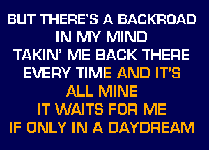 BUT THERE'S A BACKROAD
IN MY MIND
TAKIN' ME BACK THERE
EVERY TIME AND ITS
ALL MINE
IT WAITS FOR ME
IF ONLY IN A DAYDREAM