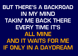 BUT THERE'S A BACKROAD
IN MY MIND
TAKIN' ME BACK THERE
EVERY TIME ITS
ALL MINE
AND IT WAITS FOR ME
IF ONLY IN A DAYDREAM