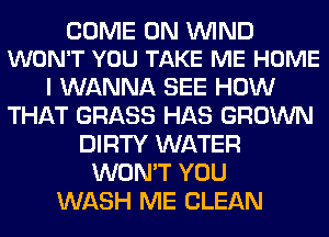 COME ON WIND
WON'T YOU TAKE ME HOME

I WANNA SEE HOW
THAT GRASS HAS GROWN
DIRTY WATER
WON'T YOU
WASH ME CLEAN
