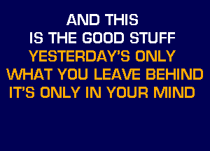 AND THIS
IS THE GOOD STUFF
YESTERDAY'S ONLY
WHAT YOU LEAVE BEHIND
ITS ONLY IN YOUR MIND