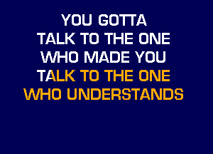 YOU GOTTA
TALK TO THE ONE
WHO MADE YOU
TALK TO THE ONE

WHO UNDERSTANDS