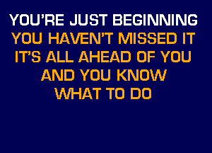 YOU'RE JUST BEGINNING
YOU HAVEN'T MISSED IT
ITS ALL AHEAD OF YOU
AND YOU KNOW
WHAT TO DO