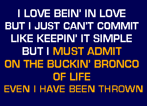 I LOVE BEIM IN LOVE
BUT I JUST CAN'T COMMIT

LIKE KEEPIN' IT SIMPLE
BUT I MUST ADMIT
ON THE BUCKIN' BRONCO

OF LIFE
EVEN I HAVE BEEN THROWN