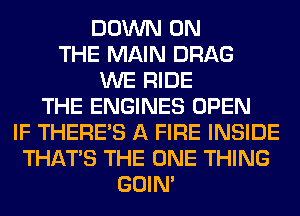 DOWN ON
THE MAIN DRAG
WE RIDE
THE ENGINES OPEN
IF THERE'S A FIRE INSIDE
THAT'S THE ONE THING
GOIN'