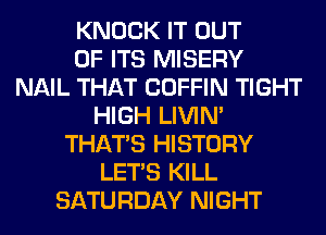 KNOCK IT OUT
OF ITS MISERY
NAIL THAT COFFIN TIGHT
HIGH LIVIN'
THAT'S HISTORY
LET'S KILL
SATURDAY NIGHT