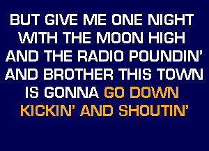 BUT GIVE ME ONE NIGHT
WITH THE MOON HIGH
AND THE RADIO POUNDIN'
AND BROTHER THIS TOWN
IS GONNA GO DOWN
KICKIM AND SHOUTIN'