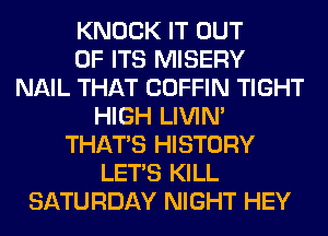 KNOCK IT OUT
OF ITS MISERY
NAIL THAT COFFIN TIGHT
HIGH LIVIN'
THAT'S HISTORY
LET'S KILL
SATURDAY NIGHT HEY