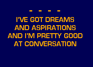 I'VE GOT DREAMS
AND ASPIRATIONS
AND I'M PRETTY GOOD
AT CONVERSATION