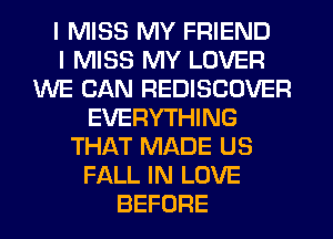I MISS MY FRIEND
I MISS MY LOVER
WE CAN REDISCOVER
EVERYTHING
THAT MADE US
FALL IN LOVE
BEFORE