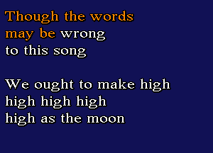 Though the words
may be wrong
to this song

XVe ought to make high
high high high
high as the moon