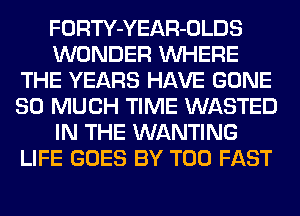 FORTY-YEAR-OLDS
WONDER WHERE
THE YEARS HAVE GONE
SO MUCH TIME WASTED
IN THE WANTING
LIFE GOES BY T00 FAST